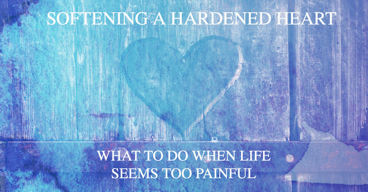 Softening a Hardened Heart – What To Do When Life Seems Too Painful